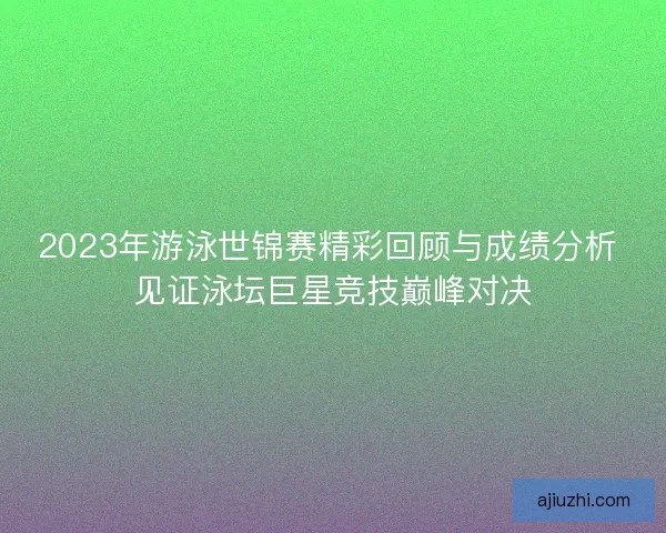 2023年游泳世锦赛精彩回顾与成绩分析 见证泳坛巨星竞技巅峰对决