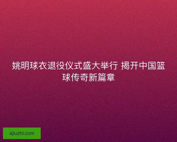 姚明球衣退役仪式盛大举行 揭开中国篮球传奇新篇章