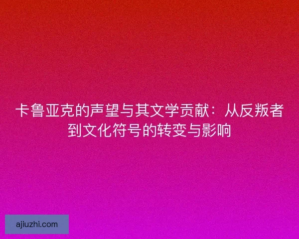 卡鲁亚克的声望与其文学贡献：从反叛者到文化符号的转变与影响