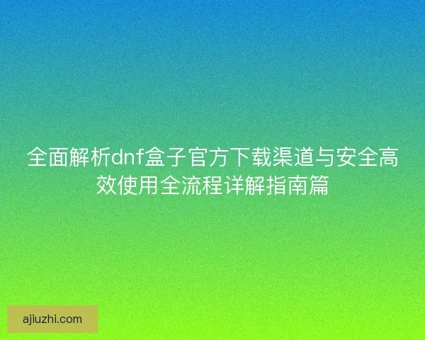 全面解析dnf盒子官方下载渠道与安全高效使用全流程详解指南篇