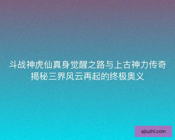 斗战神虎仙真身觉醒之路与上古神力传奇揭秘三界风云再起的终极奥义