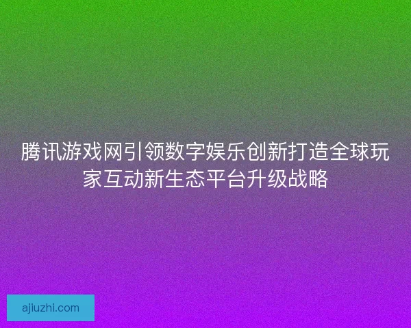 腾讯游戏网引领数字娱乐创新打造全球玩家互动新生态平台升级战略