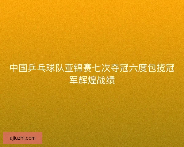 中国乒乓球队亚锦赛七次夺冠六度包揽冠军辉煌战绩 中国乒乓球队亚锦赛七次夺冠六度包揽冠军辉煌战绩