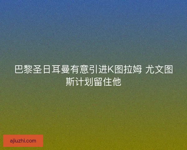 巴黎圣日耳曼有意引进K图拉姆 尤文图斯计划留住他
