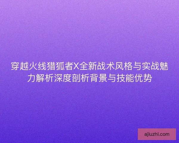 穿越火线猎狐者X全新战术风格与实战魅力解析深度剖析背景与技能优势