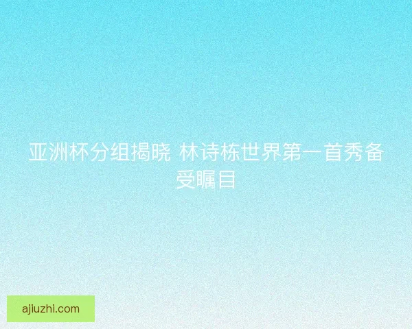 亚洲杯分组揭晓 林诗栋世界第一首秀备受瞩目