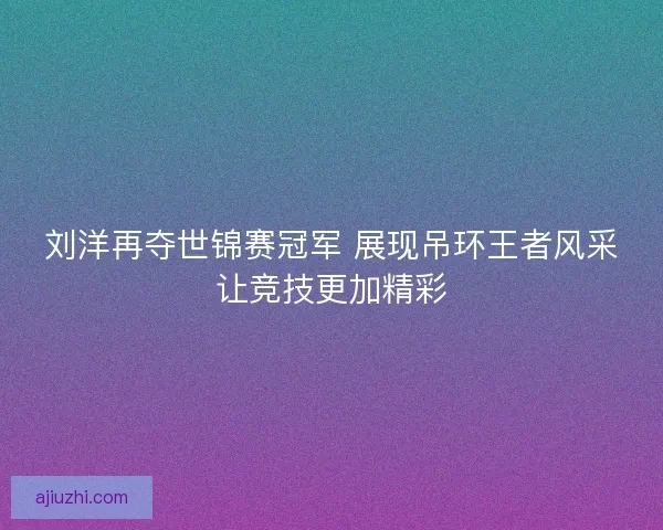 刘洋再夺世锦赛冠军 展现吊环王者风采让竞技更加精彩