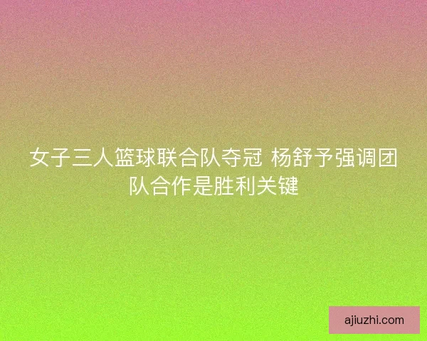 女子三人篮球联合队夺冠 杨舒予强调团队合作是胜利关键