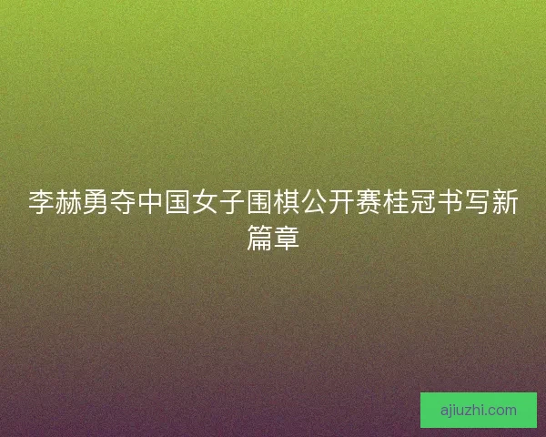 李赫勇夺中国女子围棋公开赛桂冠书写新篇章