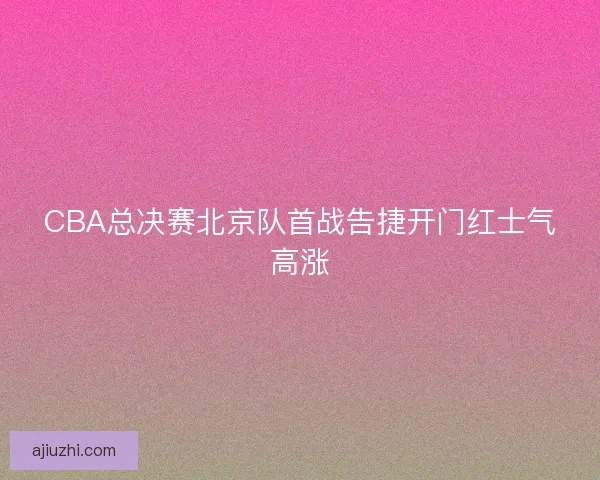 CBA总决赛北京队首战告捷开门红士气高涨