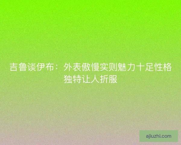 吉鲁谈伊布:外表傲慢实则魅力十足性格独特让人折服 吉鲁谈伊布:外表傲慢实则魅力十足性格独特让人折服
