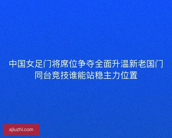 中国女足门将席位争夺全面升温新老国门同台竞技谁能站稳主力位置