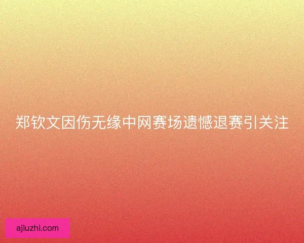 郑钦文因伤无缘中网赛场遗憾退赛引关注 郑钦文因伤无缘中网赛场遗憾退赛引关注