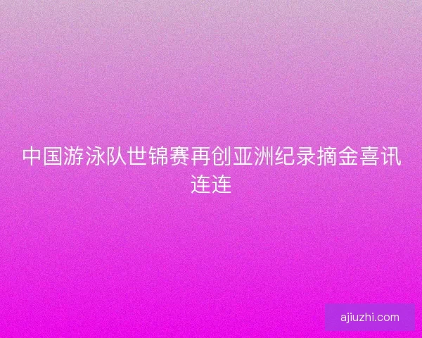 中国游泳队世锦赛再创亚洲纪录摘金喜讯连连