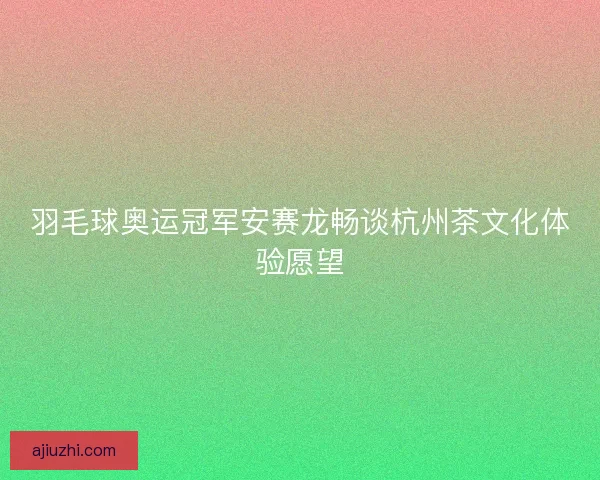 羽毛球奥运冠军安赛龙畅谈杭州茶文化体验愿望 羽毛球奥运冠军安赛龙畅谈杭州茶文化体验愿望