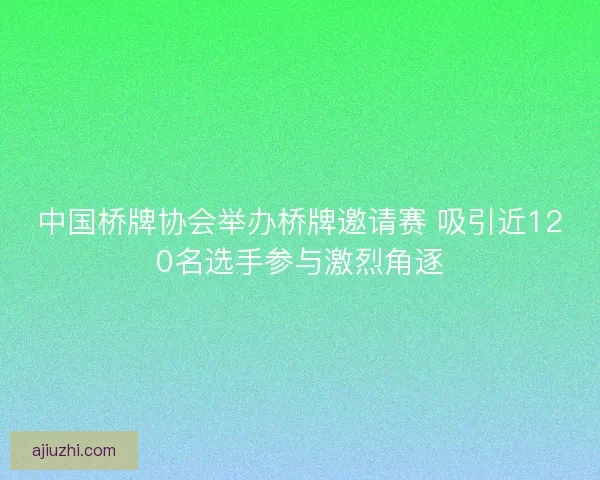 中国桥牌协会举办桥牌邀请赛 吸引近120名选手参与激烈角逐