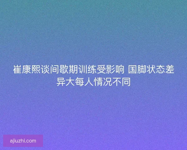 崔康熙谈间歇期训练受影响 国脚状态差异大每人情况不同