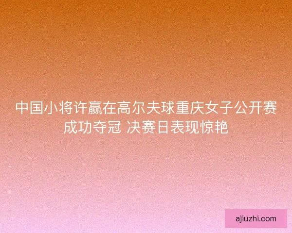 中国小将许赢在高尔夫球重庆女子公开赛成功夺冠 决赛日表现惊艳