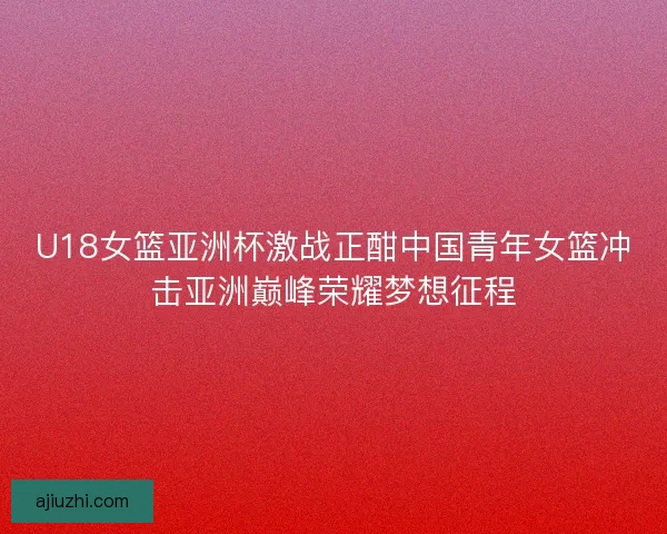 U18女篮亚洲杯激战正酣中国青年女篮冲击亚洲巅峰荣耀梦想征程