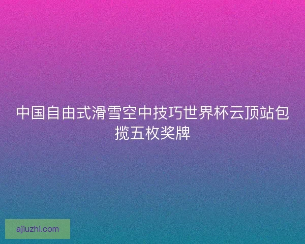 中国自由式滑雪空中技巧世界杯云顶站包揽五枚奖牌