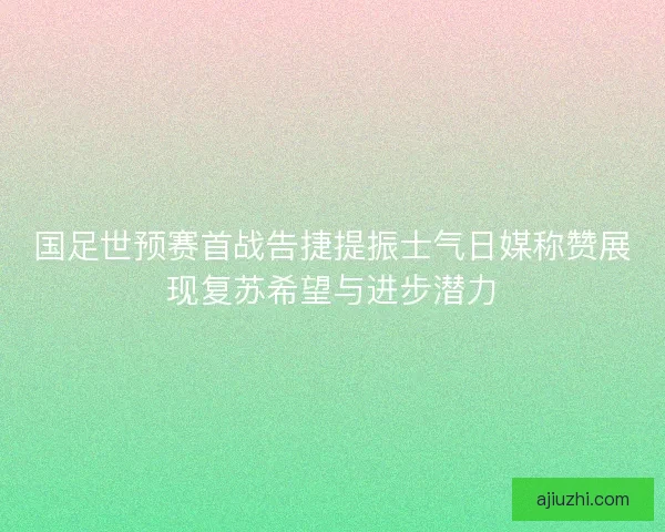 国足世预赛首战告捷提振士气日媒称赞展现复苏希望与进步潜力