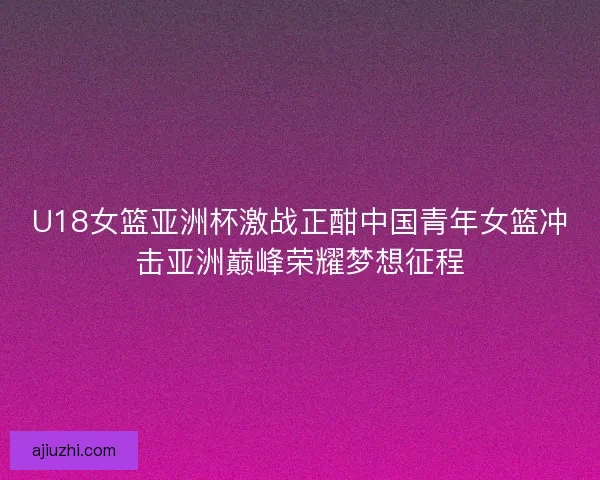 U18女篮亚洲杯激战正酣中国青年女篮冲击亚洲巅峰荣耀梦想征程
